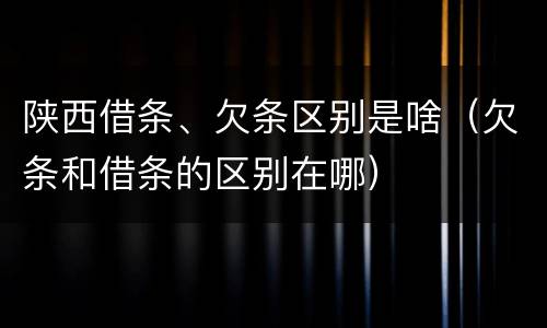 陕西借条、欠条区别是啥（欠条和借条的区别在哪）
