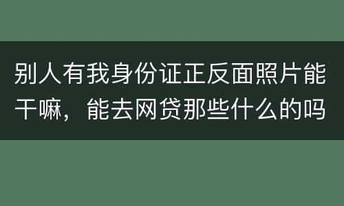 别人有我身份证正反面照片能干嘛，能去网贷那些什么的吗