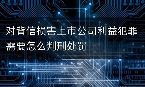 对背信损害上市公司利益犯罪需要怎么判刑处罚