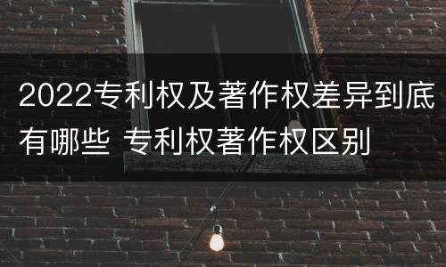2022专利权及著作权差异到底有哪些 专利权著作权区别