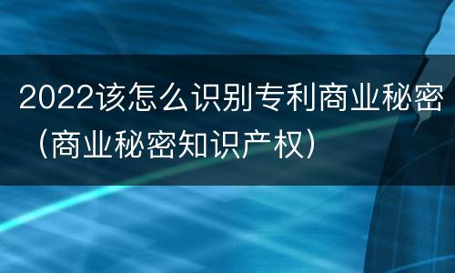 2022该怎么识别专利商业秘密（商业秘密知识产权）