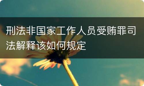 刑法非国家工作人员受贿罪司法解释该如何规定