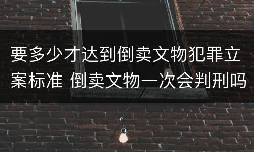 要多少才达到倒卖文物犯罪立案标准 倒卖文物一次会判刑吗
