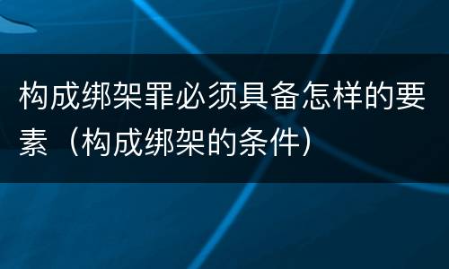 构成绑架罪必须具备怎样的要素（构成绑架的条件）
