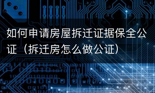 如何申请房屋拆迁证据保全公证（拆迁房怎么做公证）