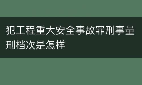 犯工程重大安全事故罪刑事量刑档次是怎样