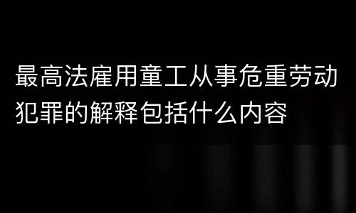 最高法雇用童工从事危重劳动犯罪的解释包括什么内容