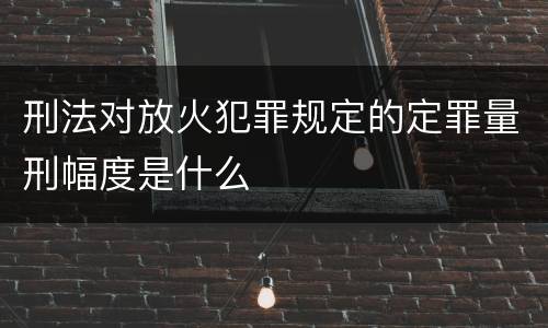 刑法对放火犯罪规定的定罪量刑幅度是什么