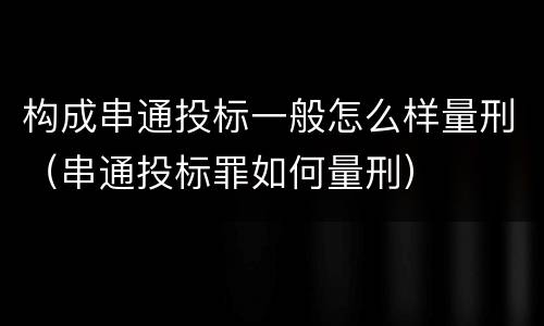 构成串通投标一般怎么样量刑（串通投标罪如何量刑）