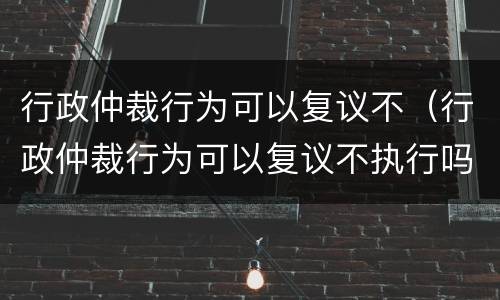 行政仲裁行为可以复议不（行政仲裁行为可以复议不执行吗）