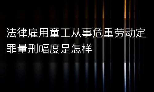 法律雇用童工从事危重劳动定罪量刑幅度是怎样