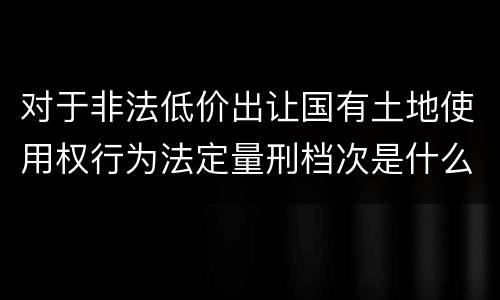 对于非法低价出让国有土地使用权行为法定量刑档次是什么