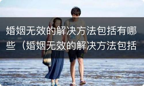 婚姻无效的解决方法包括有哪些（婚姻无效的解决方法包括有哪些问题）