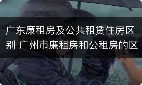 广东廉租房及公共租赁住房区别 广州市廉租房和公租房的区别