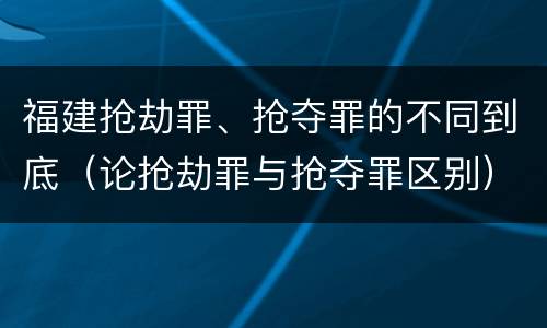 福建抢劫罪、抢夺罪的不同到底（论抢劫罪与抢夺罪区别）