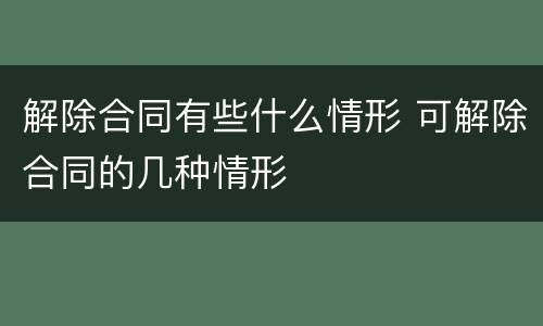 解除合同有些什么情形 可解除合同的几种情形