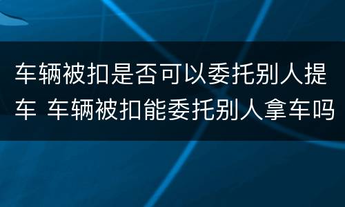 车辆被扣是否可以委托别人提车 车辆被扣能委托别人拿车吗
