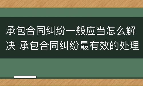 承包合同纠纷一般应当怎么解决 承包合同纠纷最有效的处理