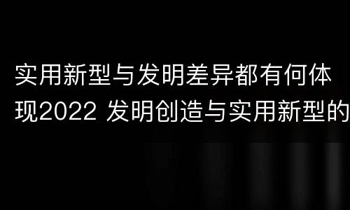 实用新型与发明差异都有何体现2022 发明创造与实用新型的区别