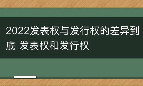 2022发表权与发行权的差异到底 发表权和发行权