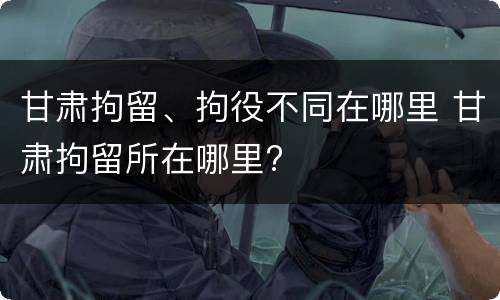 甘肃拘留、拘役不同在哪里 甘肃拘留所在哪里?