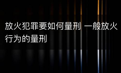 放火犯罪要如何量刑 一般放火行为的量刑