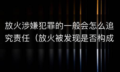 放火涉嫌犯罪的一般会怎么追究责任（放火被发现是否构成放火罪）