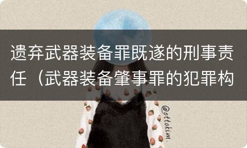 遗弃武器装备罪既遂的刑事责任（武器装备肇事罪的犯罪构成）