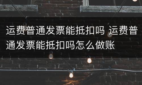 运费普通发票能抵扣吗 运费普通发票能抵扣吗怎么做账