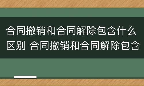 合同撤销和合同解除包含什么区别 合同撤销和合同解除包含什么区别呢