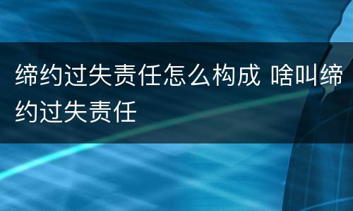 缔约过失责任怎么构成 啥叫缔约过失责任