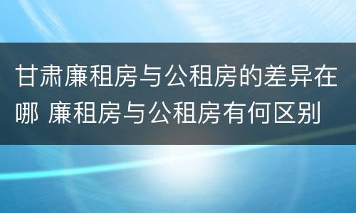 甘肃廉租房与公租房的差异在哪 廉租房与公租房有何区别