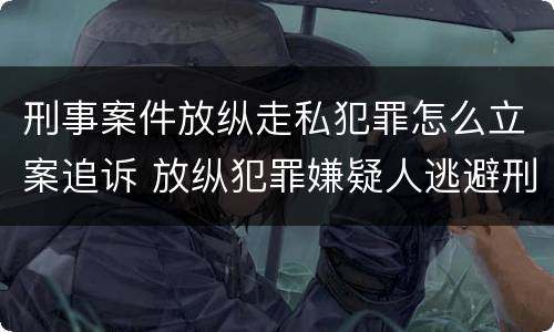 刑事案件放纵走私犯罪怎么立案追诉 放纵犯罪嫌疑人逃避刑事责任