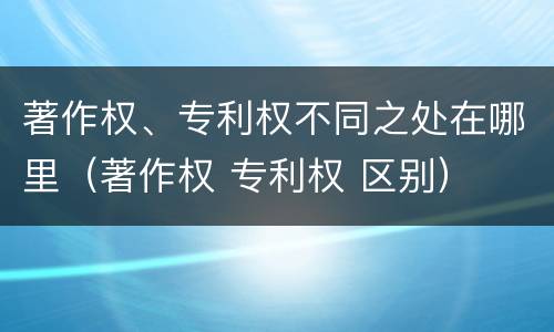 著作权、专利权不同之处在哪里（著作权 专利权 区别）