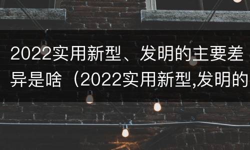 2022实用新型、发明的主要差异是啥（2022实用新型,发明的主要差异是啥）
