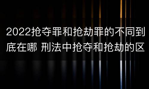 2022抢夺罪和抢劫罪的不同到底在哪 刑法中抢夺和抢劫的区别