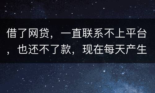 借了网贷，一直联系不上平台，也还不了款，现在每天产生逾期费用，我该怎么办