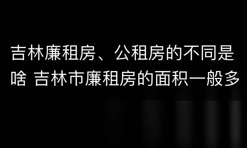 吉林廉租房、公租房的不同是啥 吉林市廉租房的面积一般多大