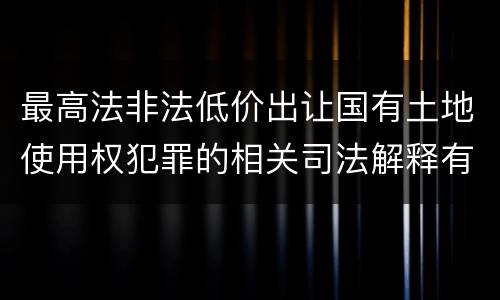 最高法非法低价出让国有土地使用权犯罪的相关司法解释有哪些内容