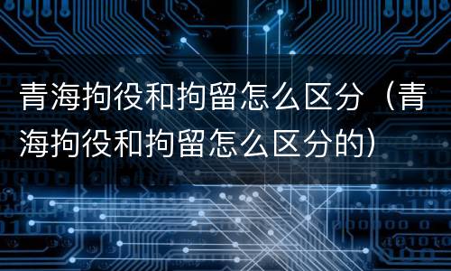 青海拘役和拘留怎么区分（青海拘役和拘留怎么区分的）