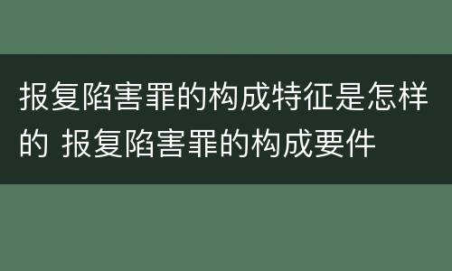 报复陷害罪的构成特征是怎样的 报复陷害罪的构成要件