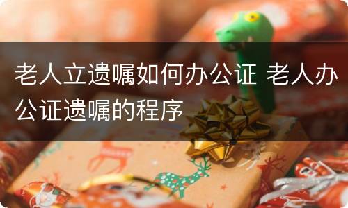 老人立遗嘱如何办公证 老人办公证遗嘱的程序