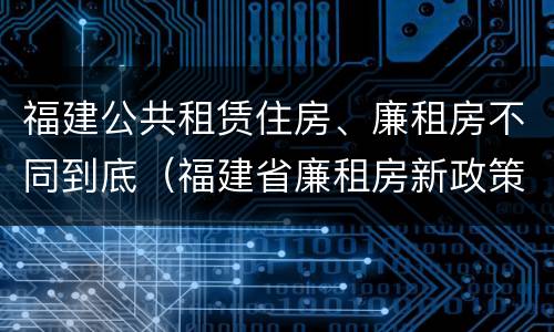 福建公共租赁住房、廉租房不同到底（福建省廉租房新政策）