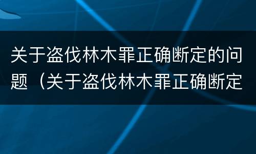 关于盗伐林木罪正确断定的问题（关于盗伐林木罪正确断定的问题有哪些）