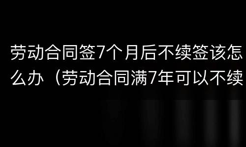 劳动合同签7个月后不续签该怎么办（劳动合同满7年可以不续签吗?）