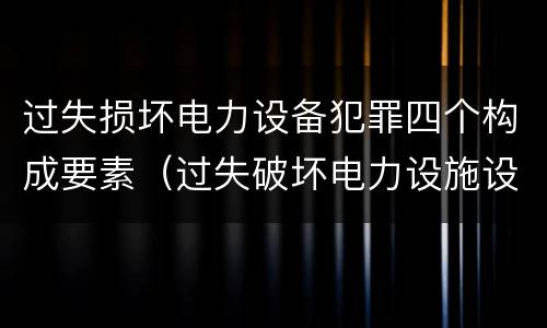 过失损坏电力设备犯罪四个构成要素（过失破坏电力设施设备罪）