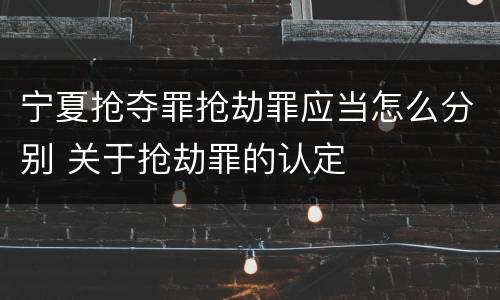 宁夏抢夺罪抢劫罪应当怎么分别 关于抢劫罪的认定