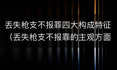 丢失枪支不报罪四大构成特征（丢失枪支不报罪的主观方面）