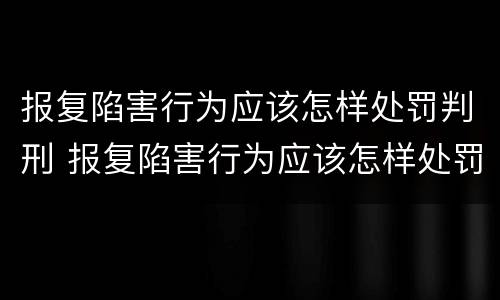 报复陷害行为应该怎样处罚判刑 报复陷害行为应该怎样处罚判刑案例