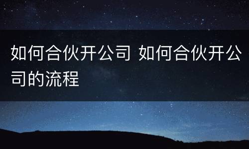 如何合伙开公司 如何合伙开公司的流程